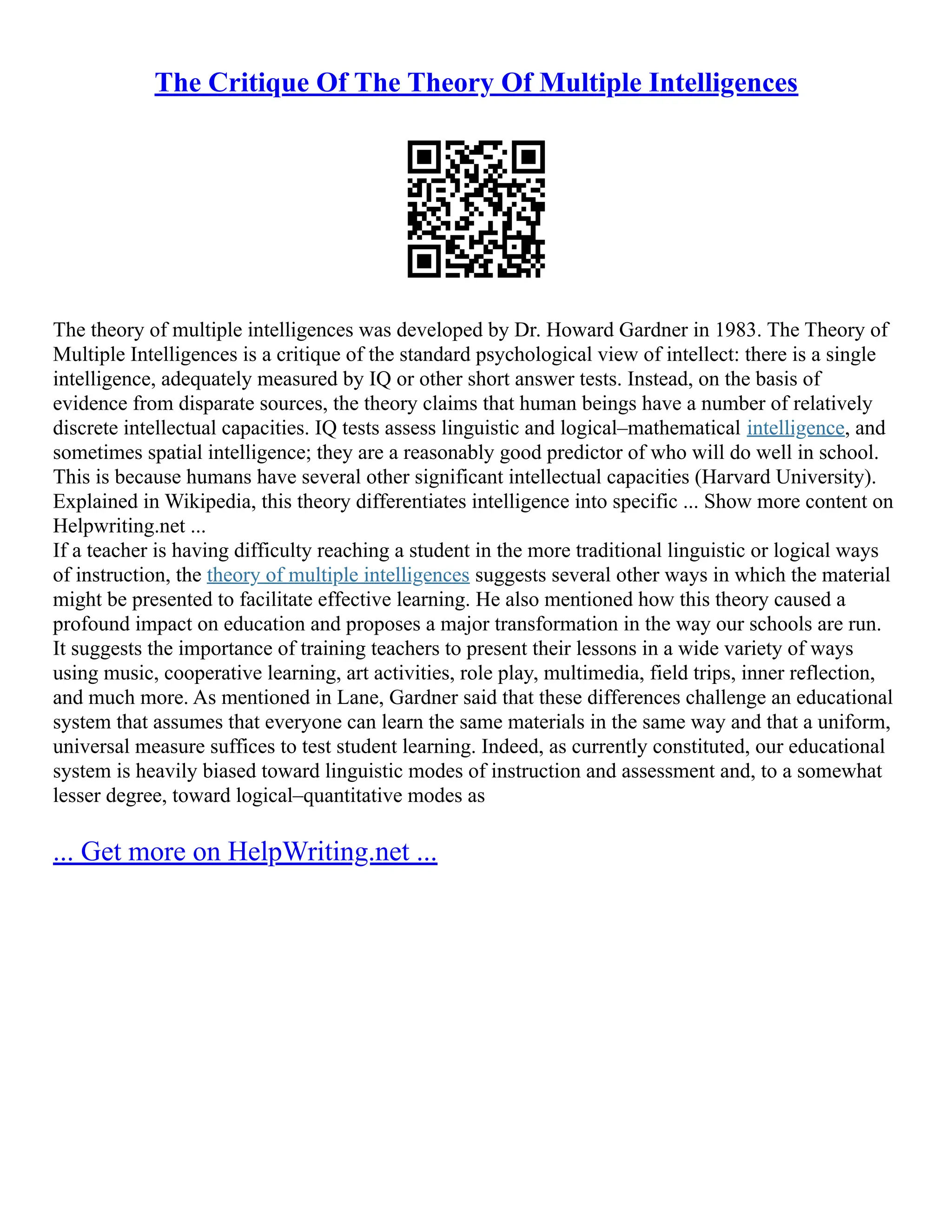 The Critique Of The Theory Of Multiple Intelligences
The theory of multiple intelligences was developed by Dr. Howard Gardner in 1983. The Theory of
Multiple Intelligences is a critique of the standard psychological view of intellect: there is a single
intelligence, adequately measured by IQ or other short answer tests. Instead, on the basis of
evidence from disparate sources, the theory claims that human beings have a number of relatively
discrete intellectual capacities. IQ tests assess linguistic and logical–mathematical intelligence, and
sometimes spatial intelligence; they are a reasonably good predictor of who will do well in school.
This is because humans have several other significant intellectual capacities (Harvard University).
Explained in Wikipedia, this theory differentiates intelligence into specific ... Show more content on
Helpwriting.net ...
If a teacher is having difficulty reaching a student in the more traditional linguistic or logical ways
of instruction, the theory of multiple intelligences suggests several other ways in which the material
might be presented to facilitate effective learning. He also mentioned how this theory caused a
profound impact on education and proposes a major transformation in the way our schools are run.
It suggests the importance of training teachers to present their lessons in a wide variety of ways
using music, cooperative learning, art activities, role play, multimedia, field trips, inner reflection,
and much more. As mentioned in Lane, Gardner said that these differences challenge an educational
system that assumes that everyone can learn the same materials in the same way and that a uniform,
universal measure suffices to test student learning. Indeed, as currently constituted, our educational
system is heavily biased toward linguistic modes of instruction and assessment and, to a somewhat
lesser degree, toward logical–quantitative modes as
... Get more on HelpWriting.net ...
 