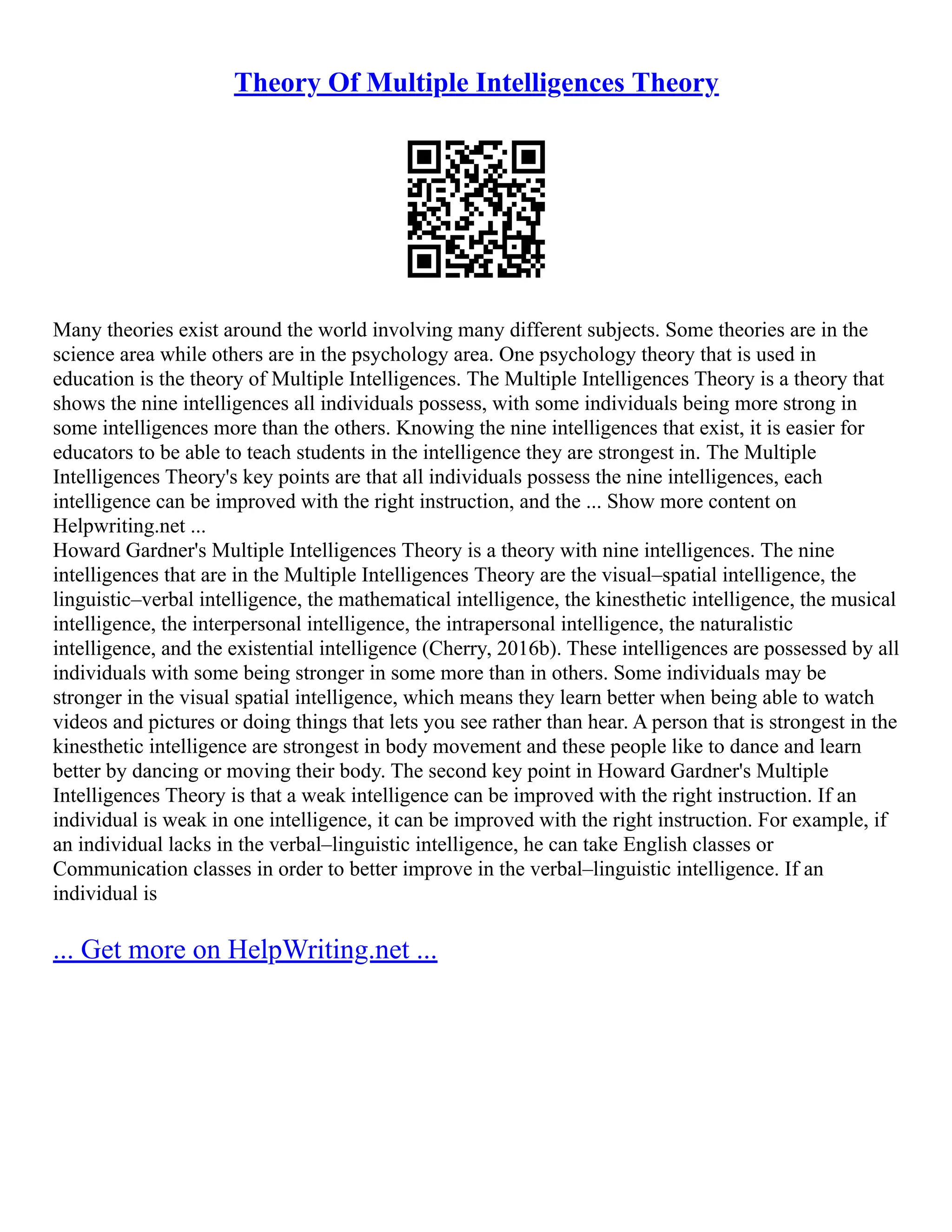 Theory Of Multiple Intelligences Theory
Many theories exist around the world involving many different subjects. Some theories are in the
science area while others are in the psychology area. One psychology theory that is used in
education is the theory of Multiple Intelligences. The Multiple Intelligences Theory is a theory that
shows the nine intelligences all individuals possess, with some individuals being more strong in
some intelligences more than the others. Knowing the nine intelligences that exist, it is easier for
educators to be able to teach students in the intelligence they are strongest in. The Multiple
Intelligences Theory's key points are that all individuals possess the nine intelligences, each
intelligence can be improved with the right instruction, and the ... Show more content on
Helpwriting.net ...
Howard Gardner's Multiple Intelligences Theory is a theory with nine intelligences. The nine
intelligences that are in the Multiple Intelligences Theory are the visual–spatial intelligence, the
linguistic–verbal intelligence, the mathematical intelligence, the kinesthetic intelligence, the musical
intelligence, the interpersonal intelligence, the intrapersonal intelligence, the naturalistic
intelligence, and the existential intelligence (Cherry, 2016b). These intelligences are possessed by all
individuals with some being stronger in some more than in others. Some individuals may be
stronger in the visual spatial intelligence, which means they learn better when being able to watch
videos and pictures or doing things that lets you see rather than hear. A person that is strongest in the
kinesthetic intelligence are strongest in body movement and these people like to dance and learn
better by dancing or moving their body. The second key point in Howard Gardner's Multiple
Intelligences Theory is that a weak intelligence can be improved with the right instruction. If an
individual is weak in one intelligence, it can be improved with the right instruction. For example, if
an individual lacks in the verbal–linguistic intelligence, he can take English classes or
Communication classes in order to better improve in the verbal–linguistic intelligence. If an
individual is
... Get more on HelpWriting.net ...
 
