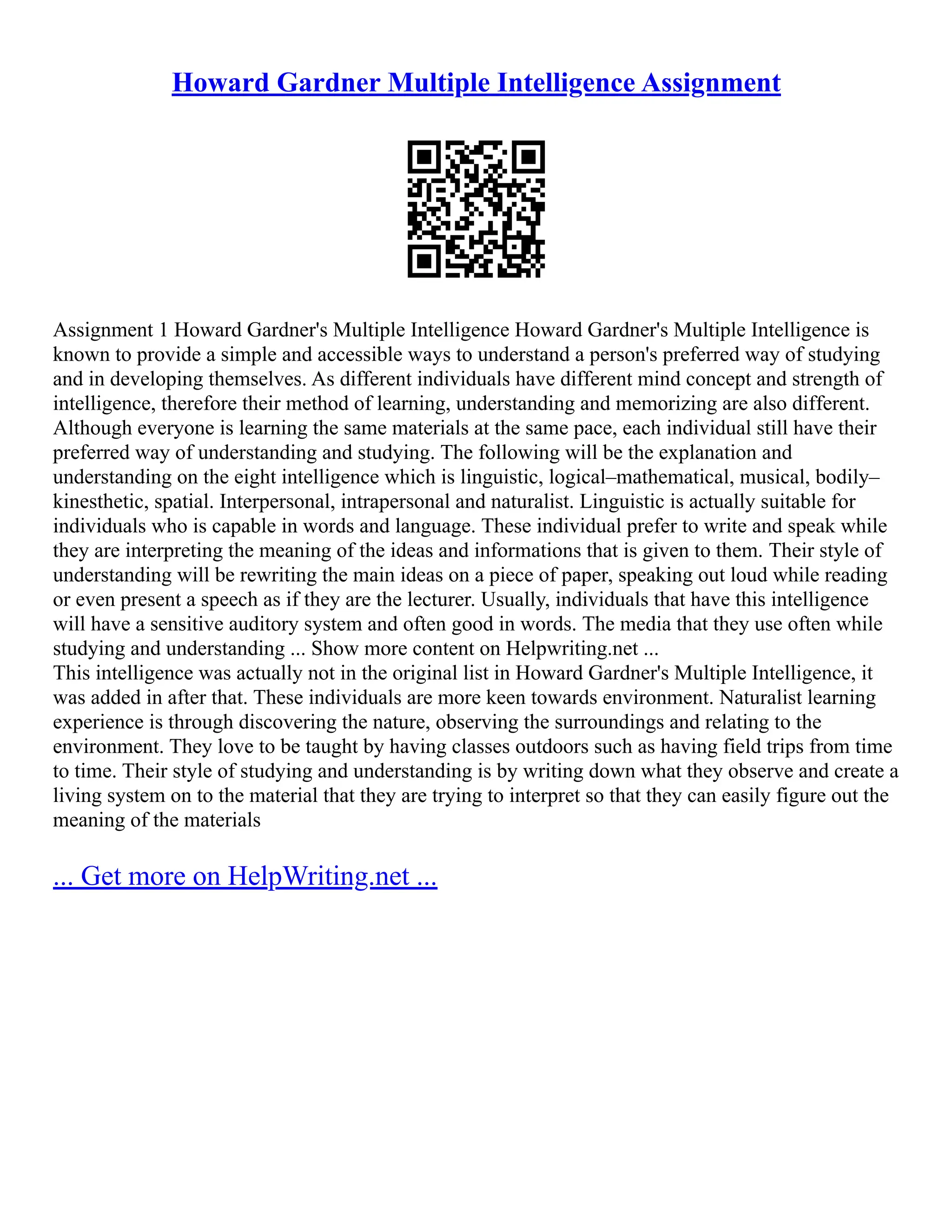 Howard Gardner Multiple Intelligence Assignment
Assignment 1 Howard Gardner's Multiple Intelligence Howard Gardner's Multiple Intelligence is
known to provide a simple and accessible ways to understand a person's preferred way of studying
and in developing themselves. As different individuals have different mind concept and strength of
intelligence, therefore their method of learning, understanding and memorizing are also different.
Although everyone is learning the same materials at the same pace, each individual still have their
preferred way of understanding and studying. The following will be the explanation and
understanding on the eight intelligence which is linguistic, logical–mathematical, musical, bodily–
kinesthetic, spatial. Interpersonal, intrapersonal and naturalist. Linguistic is actually suitable for
individuals who is capable in words and language. These individual prefer to write and speak while
they are interpreting the meaning of the ideas and informations that is given to them. Their style of
understanding will be rewriting the main ideas on a piece of paper, speaking out loud while reading
or even present a speech as if they are the lecturer. Usually, individuals that have this intelligence
will have a sensitive auditory system and often good in words. The media that they use often while
studying and understanding ... Show more content on Helpwriting.net ...
This intelligence was actually not in the original list in Howard Gardner's Multiple Intelligence, it
was added in after that. These individuals are more keen towards environment. Naturalist learning
experience is through discovering the nature, observing the surroundings and relating to the
environment. They love to be taught by having classes outdoors such as having field trips from time
to time. Their style of studying and understanding is by writing down what they observe and create a
living system on to the material that they are trying to interpret so that they can easily figure out the
meaning of the materials
... Get more on HelpWriting.net ...
 