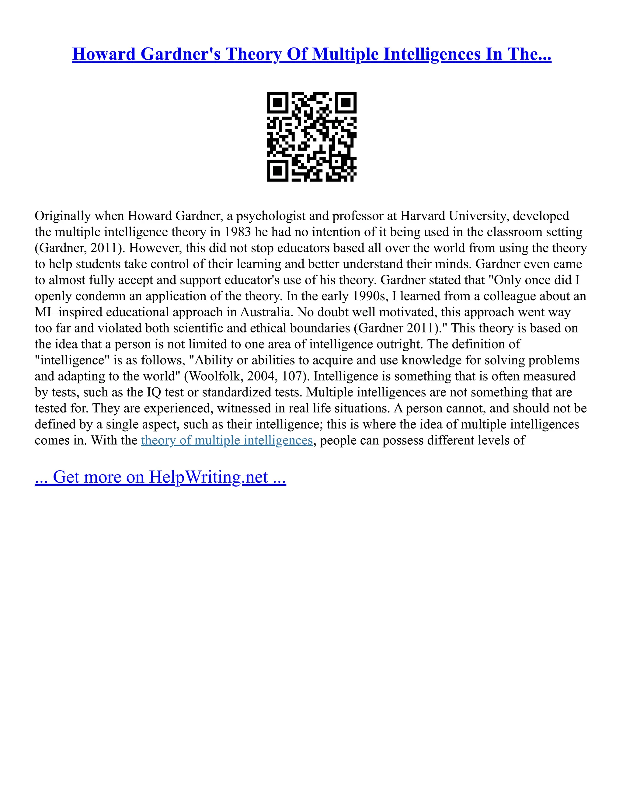 Howard Gardner's Theory Of Multiple Intelligences In The...
Originally when Howard Gardner, a psychologist and professor at Harvard University, developed
the multiple intelligence theory in 1983 he had no intention of it being used in the classroom setting
(Gardner, 2011). However, this did not stop educators based all over the world from using the theory
to help students take control of their learning and better understand their minds. Gardner even came
to almost fully accept and support educator's use of his theory. Gardner stated that "Only once did I
openly condemn an application of the theory. In the early 1990s, I learned from a colleague about an
MI–inspired educational approach in Australia. No doubt well motivated, this approach went way
too far and violated both scientific and ethical boundaries (Gardner 2011)." This theory is based on
the idea that a person is not limited to one area of intelligence outright. The definition of
"intelligence" is as follows, "Ability or abilities to acquire and use knowledge for solving problems
and adapting to the world" (Woolfolk, 2004, 107). Intelligence is something that is often measured
by tests, such as the IQ test or standardized tests. Multiple intelligences are not something that are
tested for. They are experienced, witnessed in real life situations. A person cannot, and should not be
defined by a single aspect, such as their intelligence; this is where the idea of multiple intelligences
comes in. With the theory of multiple intelligences, people can possess different levels of
... Get more on HelpWriting.net ...
 