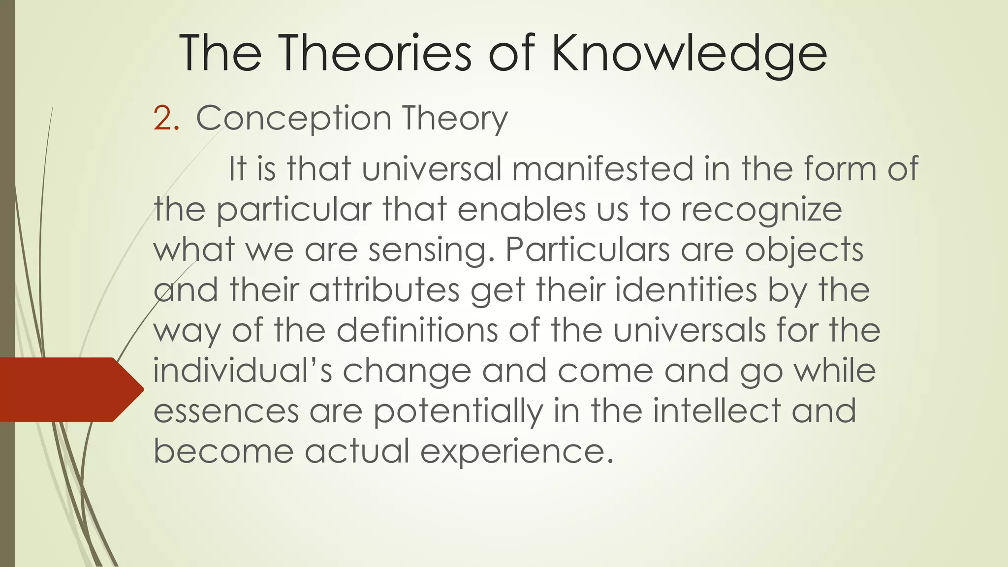 The Theories of Knowledge 
2. Conception Theory 
It is that universal manifested in the form of 
the particular that enables us to recognize 
what we are sensing. Particulars are objects 
and their attributes get their identities by the 
way of the definitions of the universals for the 
individual’s change and come and go while 
essences are potentially in the intellect and 
become actual experience. 
 