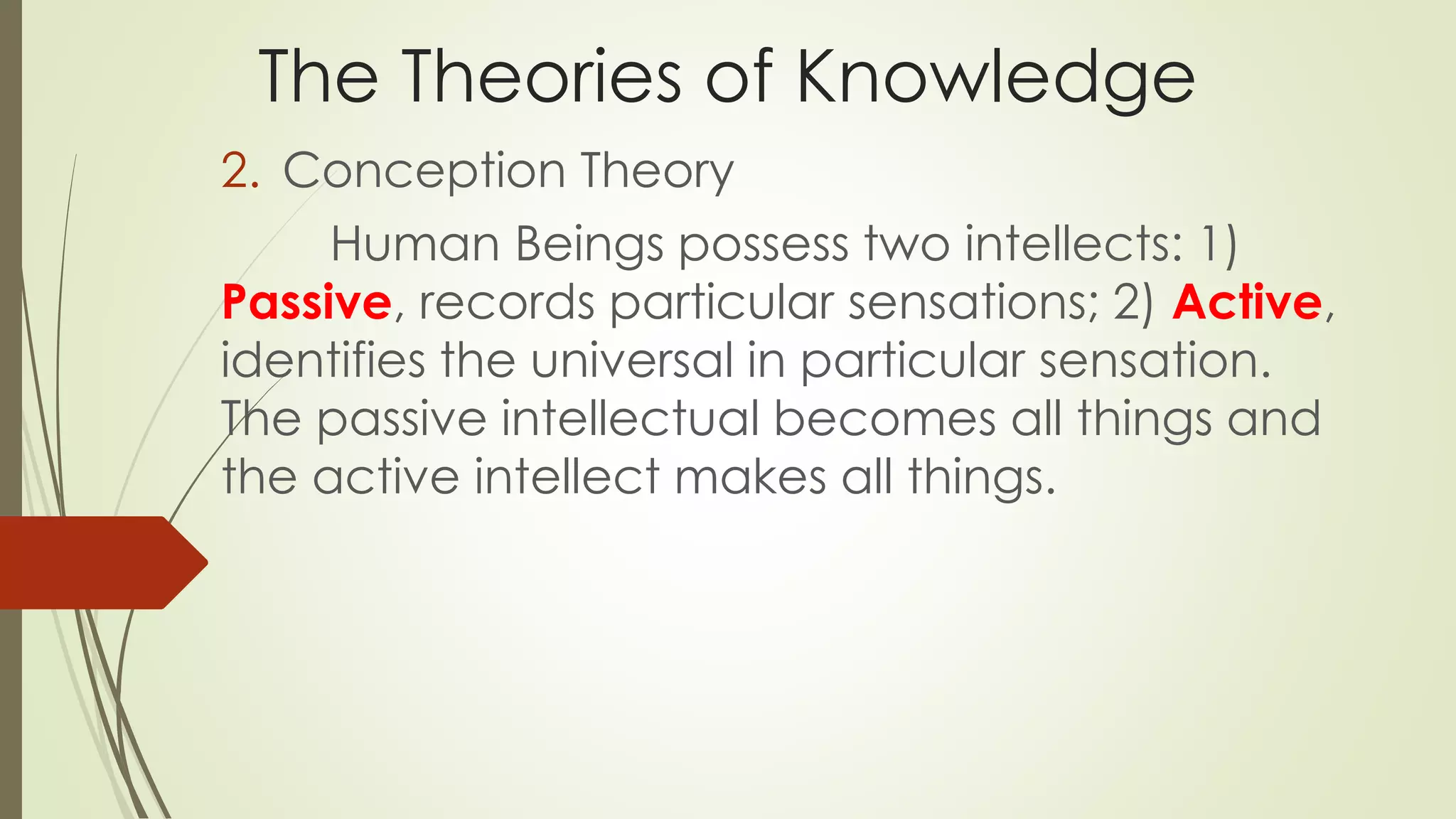 The Theories of Knowledge 
2. Conception Theory 
Human Beings possess two intellects: 1) 
Passive, records particular sensations; 2) Active, 
identifies the universal in particular sensation. 
The passive intellectual becomes all things and 
the active intellect makes all things. 
 