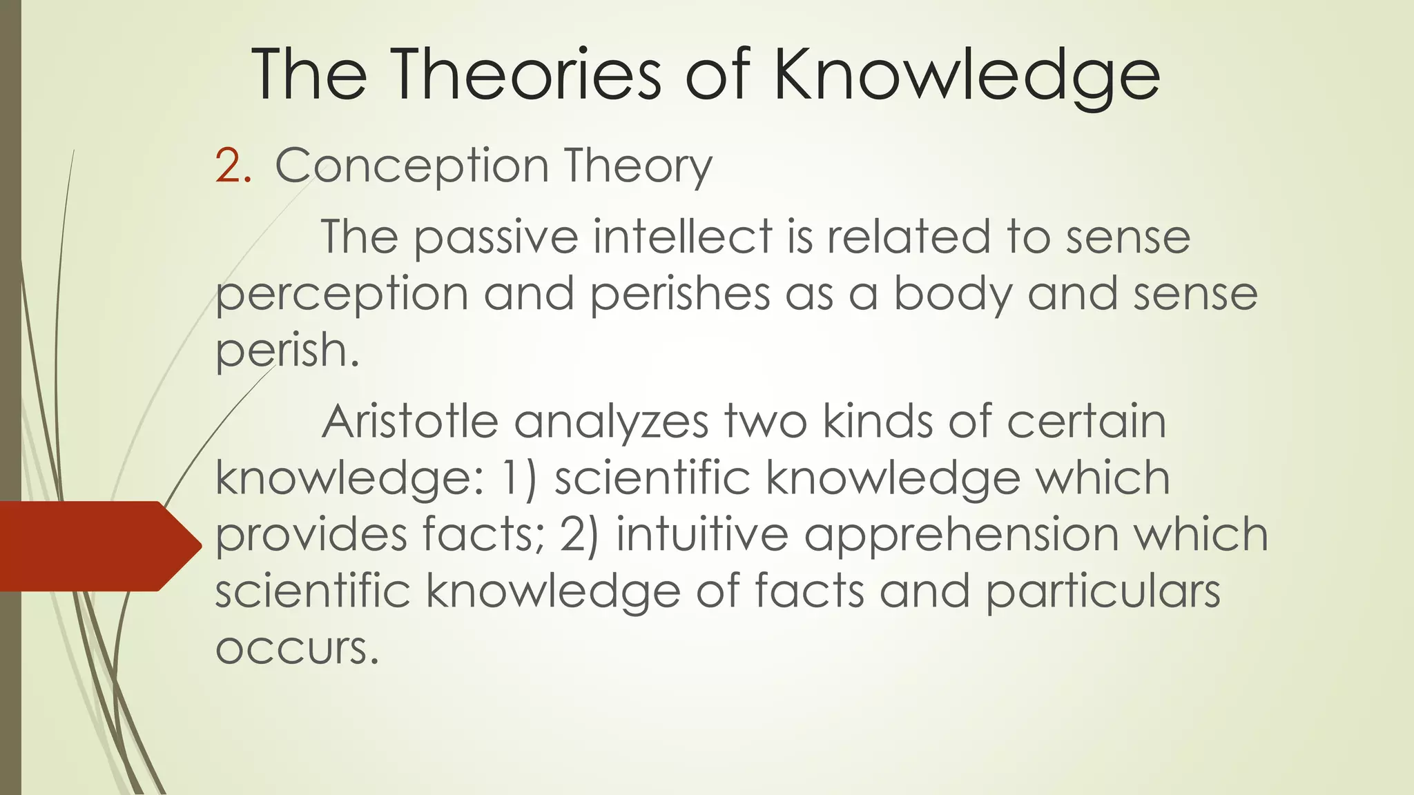 The Theories of Knowledge 
2. Conception Theory 
The passive intellect is related to sense 
perception and perishes as a body and sense 
perish. 
Aristotle analyzes two kinds of certain 
knowledge: 1) scientific knowledge which 
provides facts; 2) intuitive apprehension which 
scientific knowledge of facts and particulars 
occurs. 
 