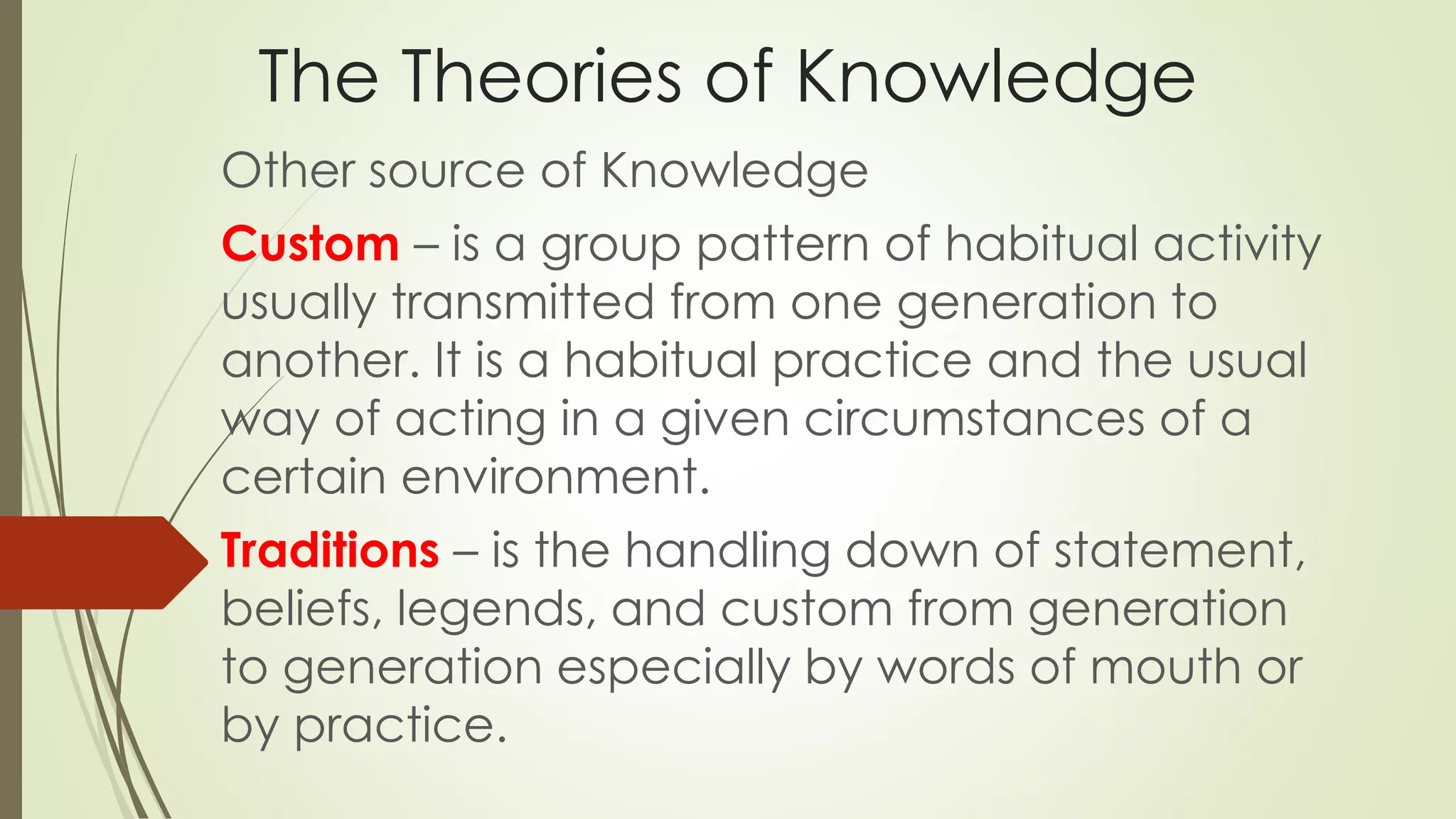 The Theories of Knowledge 
Other source of Knowledge 
Custom – is a group pattern of habitual activity 
usually transmitted from one generation to 
another. It is a habitual practice and the usual 
way of acting in a given circumstances of a 
certain environment. 
Traditions – is the handling down of statement, 
beliefs, legends, and custom from generation 
to generation especially by words of mouth or 
by practice. 
 