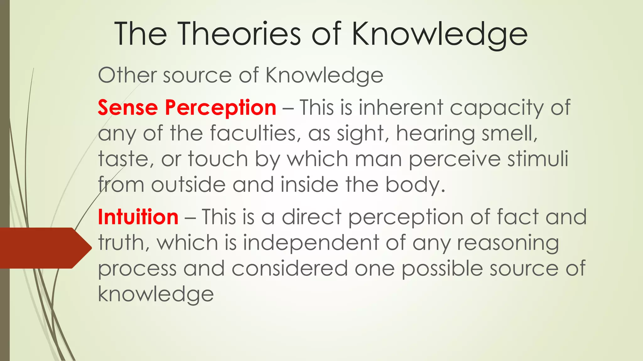 The Theories of Knowledge 
Other source of Knowledge 
Sense Perception – This is inherent capacity of 
any of the faculties, as sight, hearing smell, 
taste, or touch by which man perceive stimuli 
from outside and inside the body. 
Intuition – This is a direct perception of fact and 
truth, which is independent of any reasoning 
process and considered one possible source of 
knowledge 
 