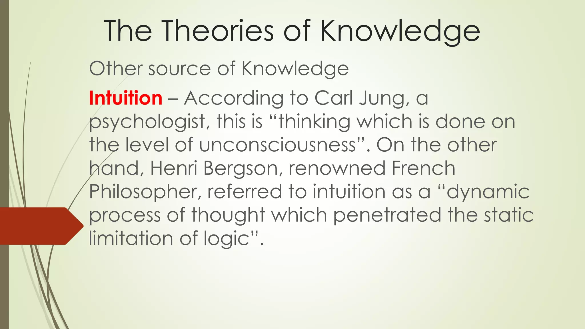 The Theories of Knowledge 
Other source of Knowledge 
Intuition – According to Carl Jung, a 
psychologist, this is “thinking which is done on 
the level of unconsciousness”. On the other 
hand, Henri Bergson, renowned French 
Philosopher, referred to intuition as a “dynamic 
process of thought which penetrated the static 
limitation of logic”. 
 