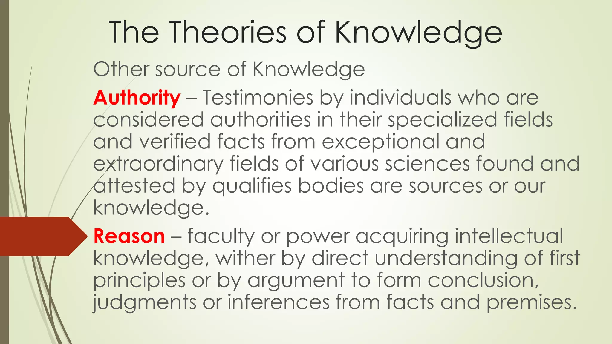 The Theories of Knowledge 
Other source of Knowledge 
Authority – Testimonies by individuals who are 
considered authorities in their specialized fields 
and verified facts from exceptional and 
extraordinary fields of various sciences found and 
attested by qualifies bodies are sources or our 
knowledge. 
Reason – faculty or power acquiring intellectual 
knowledge, wither by direct understanding of first 
principles or by argument to form conclusion, 
judgments or inferences from facts and premises. 
 