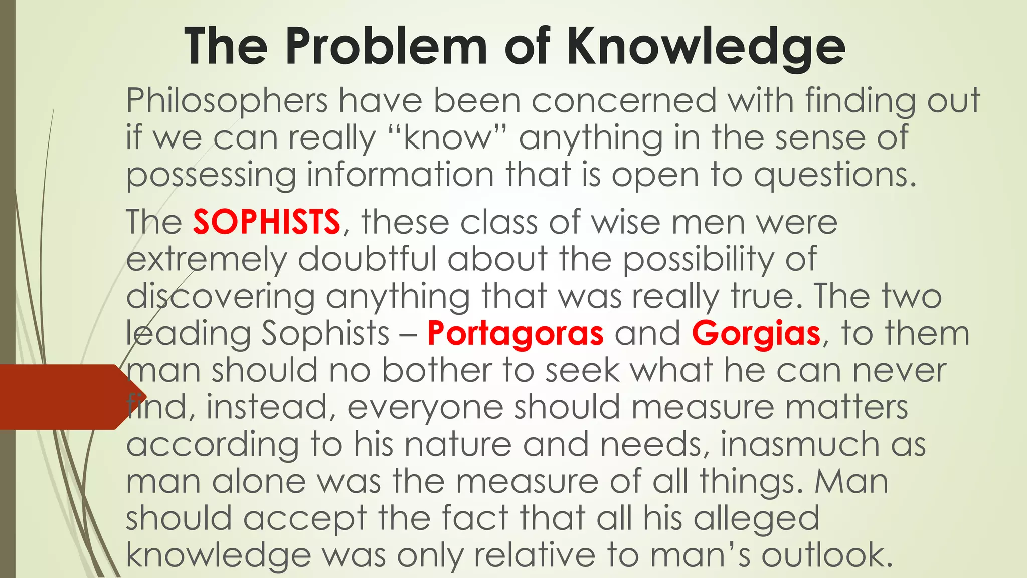 The Problem of Knowledge 
Philosophers have been concerned with finding out 
if we can really “know” anything in the sense of 
possessing information that is open to questions. 
The SOPHISTS, these class of wise men were 
extremely doubtful about the possibility of 
discovering anything that was really true. The two 
leading Sophists – Portagoras and Gorgias, to them 
man should no bother to seek what he can never 
find, instead, everyone should measure matters 
according to his nature and needs, inasmuch as 
man alone was the measure of all things. Man 
should accept the fact that all his alleged 
knowledge was only relative to man’s outlook. 
 
