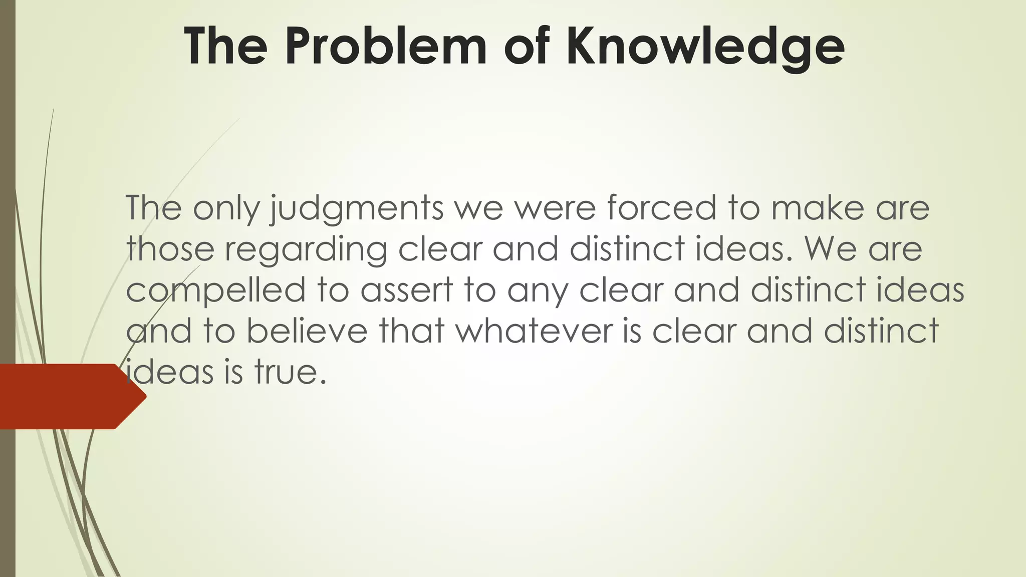 The Problem of Knowledge 
The only judgments we were forced to make are 
those regarding clear and distinct ideas. We are 
compelled to assert to any clear and distinct ideas 
and to believe that whatever is clear and distinct 
ideas is true. 
 