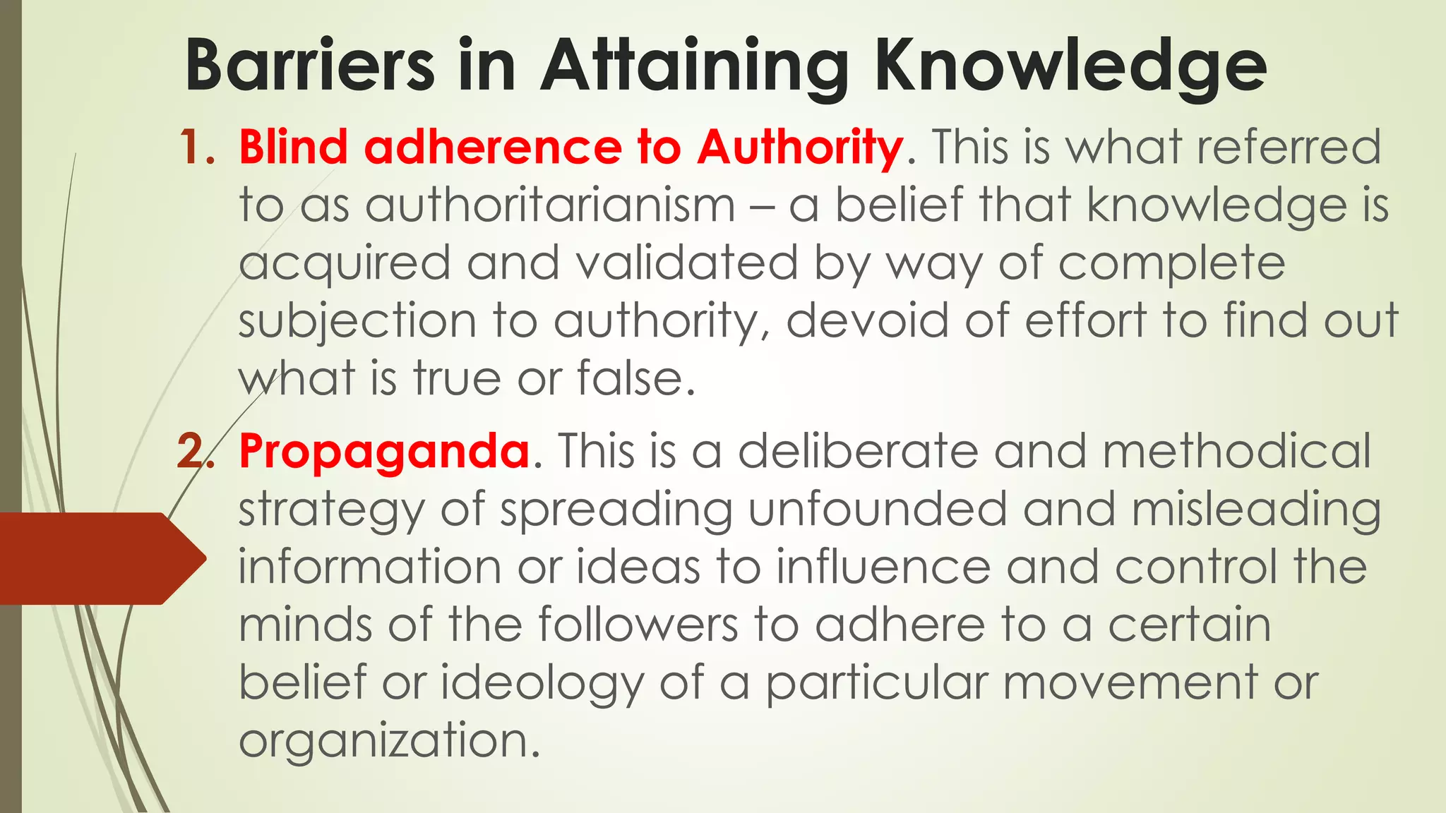 Barriers in Attaining Knowledge 
1. Blind adherence to Authority. This is what referred 
to as authoritarianism – a belief that knowledge is 
acquired and validated by way of complete 
subjection to authority, devoid of effort to find out 
what is true or false. 
2. Propaganda. This is a deliberate and methodical 
strategy of spreading unfounded and misleading 
information or ideas to influence and control the 
minds of the followers to adhere to a certain 
belief or ideology of a particular movement or 
organization. 
 
