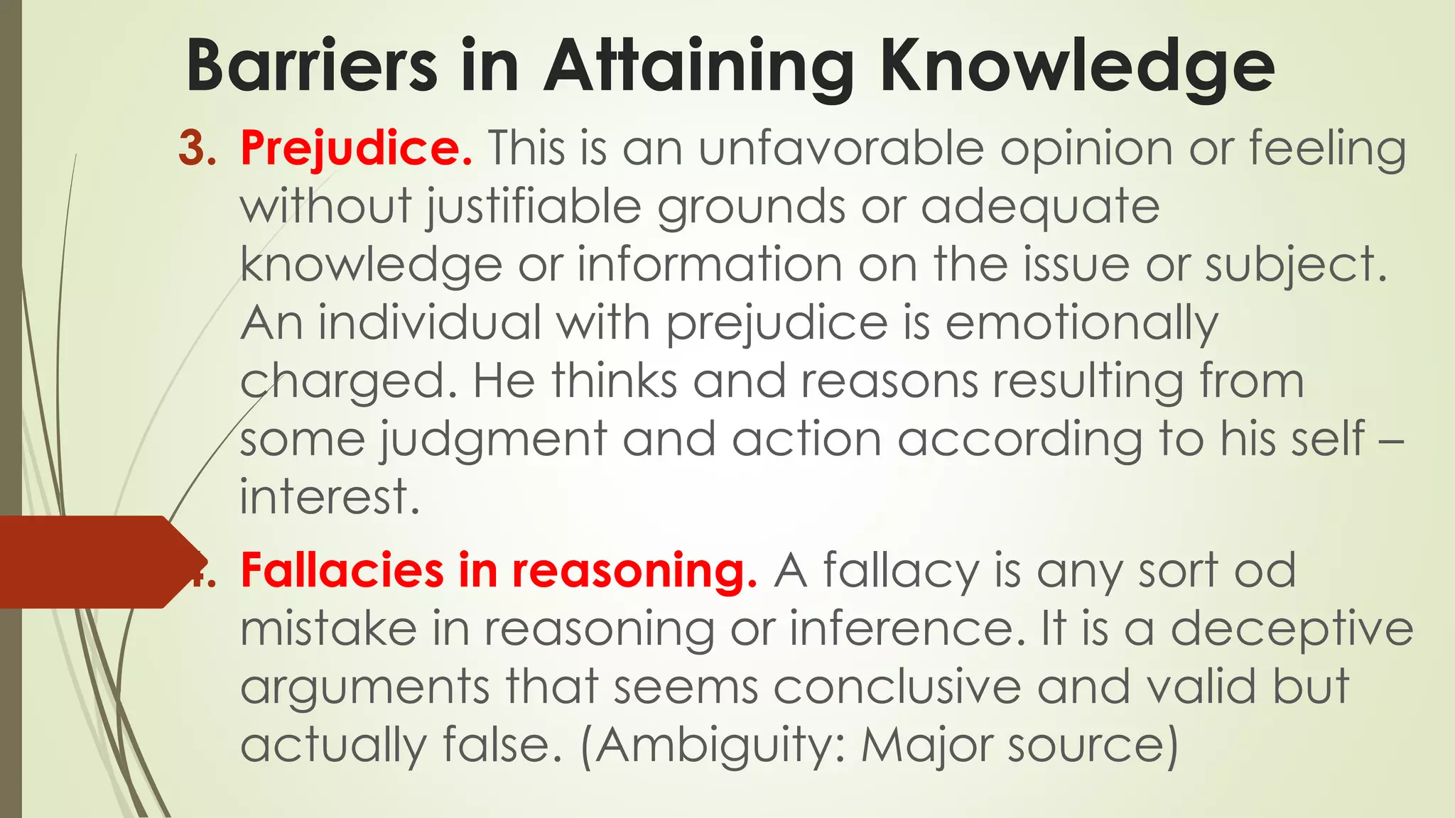 Barriers in Attaining Knowledge 
3. Prejudice. This is an unfavorable opinion or feeling 
without justifiable grounds or adequate 
knowledge or information on the issue or subject. 
An individual with prejudice is emotionally 
charged. He thinks and reasons resulting from 
some judgment and action according to his self – 
interest. 
4. Fallacies in reasoning. A fallacy is any sort od 
mistake in reasoning or inference. It is a deceptive 
arguments that seems conclusive and valid but 
actually false. (Ambiguity: Major source) 
 