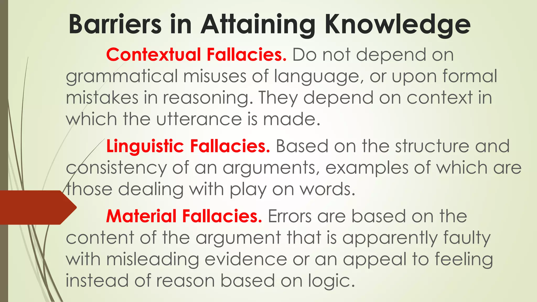 Barriers in Attaining Knowledge 
Contextual Fallacies. Do not depend on 
grammatical misuses of language, or upon formal 
mistakes in reasoning. They depend on context in 
which the utterance is made. 
Linguistic Fallacies. Based on the structure and 
consistency of an arguments, examples of which are 
those dealing with play on words. 
Material Fallacies. Errors are based on the 
content of the argument that is apparently faulty 
with misleading evidence or an appeal to feeling 
instead of reason based on logic. 
 