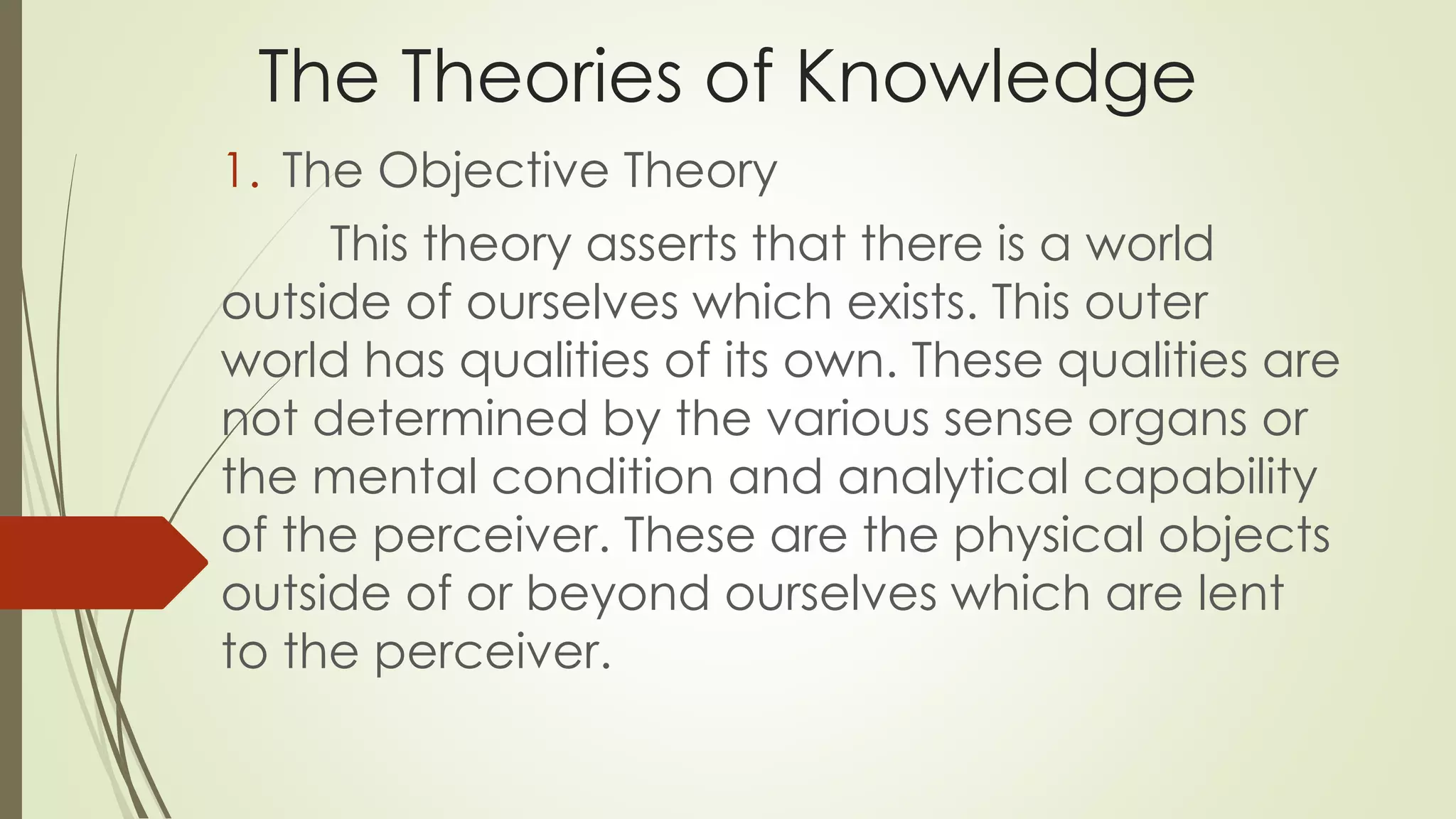 The Theories of Knowledge 
1. The Objective Theory 
This theory asserts that there is a world 
outside of ourselves which exists. This outer 
world has qualities of its own. These qualities are 
not determined by the various sense organs or 
the mental condition and analytical capability 
of the perceiver. These are the physical objects 
outside of or beyond ourselves which are lent 
to the perceiver. 
 