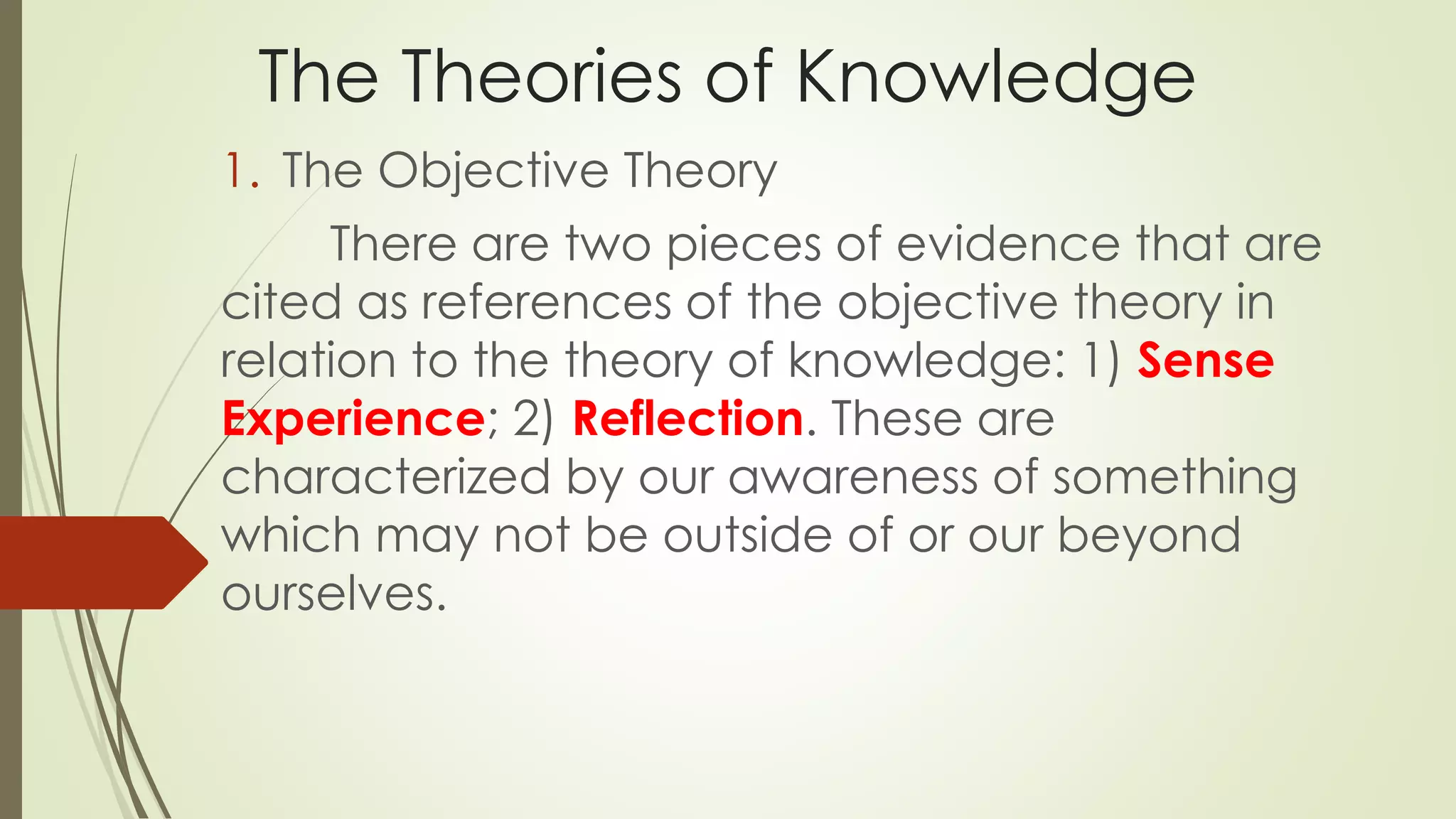 The Theories of Knowledge 
1. The Objective Theory 
There are two pieces of evidence that are 
cited as references of the objective theory in 
relation to the theory of knowledge: 1) Sense 
Experience; 2) Reflection. These are 
characterized by our awareness of something 
which may not be outside of or our beyond 
ourselves. 
 