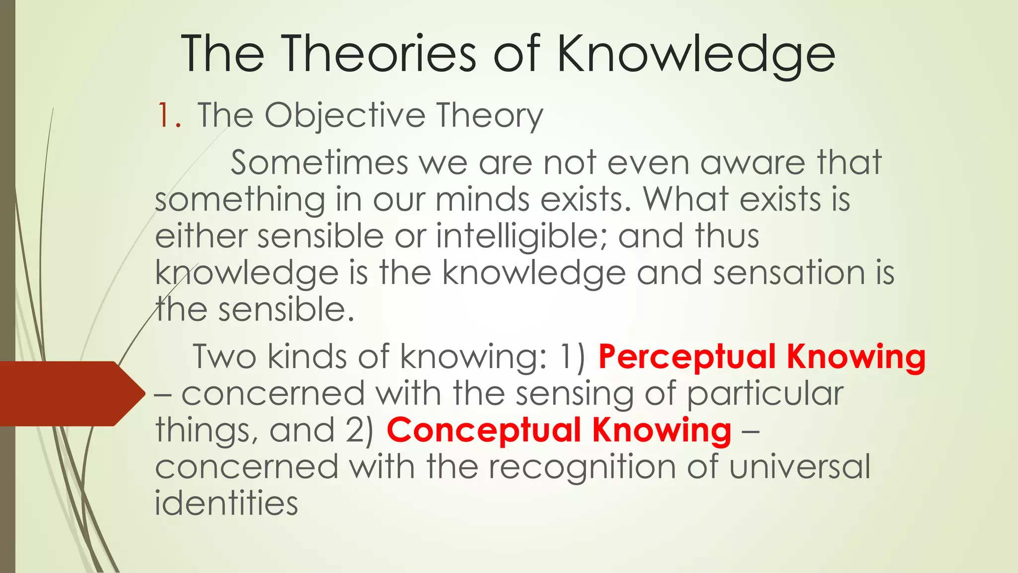 The Theories of Knowledge 
1. The Objective Theory 
Sometimes we are not even aware that 
something in our minds exists. What exists is 
either sensible or intelligible; and thus 
knowledge is the knowledge and sensation is 
the sensible. 
Two kinds of knowing: 1) Perceptual Knowing 
– concerned with the sensing of particular 
things, and 2) Conceptual Knowing – 
concerned with the recognition of universal 
identities 
 