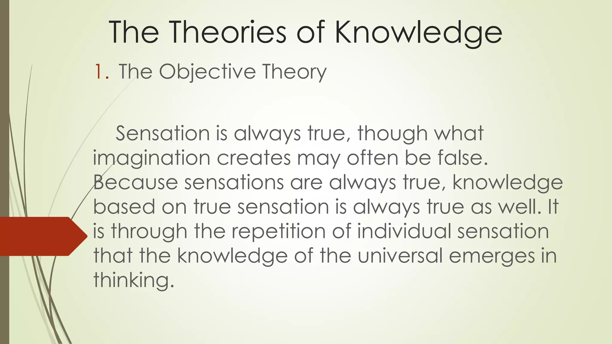 The Theories of Knowledge 
1. The Objective Theory 
Sensation is always true, though what 
imagination creates may often be false. 
Because sensations are always true, knowledge 
based on true sensation is always true as well. It 
is through the repetition of individual sensation 
that the knowledge of the universal emerges in 
thinking. 
 