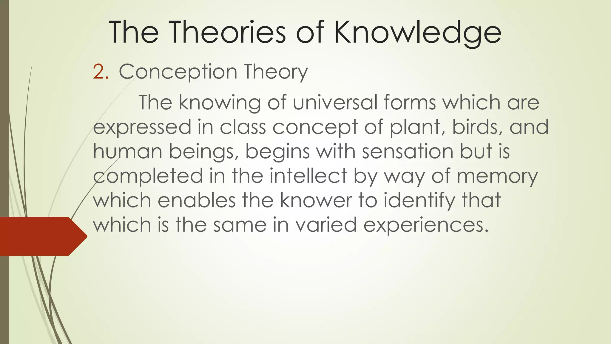 The Theories of Knowledge 
2. Conception Theory 
The knowing of universal forms which are 
expressed in class concept of plant, birds, and 
human beings, begins with sensation but is 
completed in the intellect by way of memory 
which enables the knower to identify that 
which is the same in varied experiences. 
 