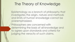 The Theory of Knowledge 
Epistemology as a branch of philosophy that 
investigates the origin, nature and methods 
and limits of human knowledge cannot be 
overemphasized. 
Philosophers are concerned with 
determining the basis of all knowledge and 
to agree upon standards and criteria for 
judging the veracity of such claims. 
 