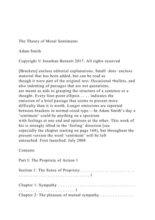 The Theory of Moral Sentiments
Adam Smith
Copyright © Jonathan Bennett 2017. All rights reserved
[Brackets] enclose editorial explanations. Small ·dots· enclose
material that has been added, but can be read as
though it were part of the original text. Occasional •bullets, and
also indenting of passages that are not quotations,
are meant as aids to grasping the structure of a sentence or a
thought. Every four-point ellipsis . . . . indicates the
omission of a brief passage that seems to present more
difficulty than it is worth. Longer omissions are reported
between brackets in normal-sized type.—In Adam Smith’s day a
‘sentiment’ could be anything on a spectrum
with feelings at one end and opinions at the other. This work of
his is strongly tilted in the ‘feeling’ direction [see
especially the chapter starting on page 168), but throughout the
present version the word ‘sentiment’ will be left
untouched. First launched: July 2008
Contents
Part I: The Propriety of Action 1
Section 1: The Sense of Propriety . . . . . . . . . . . . . . . . . . . . . .
. . . . . . . . . . . . . . . . . . . . . . . . . . . . . 1
Chapter 1: Sympathy . . . . . . . . . . . . . . . . . . . . . . . . . . . . . . . .
. . . . . . . . . . . . . . . . . . . . . . . 1
Chapter 2: The pleasure of mutual sympathy . . . . . . . . . . . . . .
 