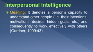  Meaning: It denotes a person’s capacity to
understand other people (i.e. their intentions,
motivations, desires, hidden goals, etc.) and
consequently to work effectively with others
(Gardner, 1999:43).
 