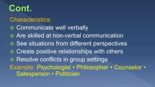 Characteristics:
 Communicate well verbally
 Are skilled at non-verbal communication
 See situations from different perspectives
 Create positive relationships with others
 Resolve conflicts in group settings
Example: Psychologist • Philosopher • Counselor •
Salesperson • Politician
 