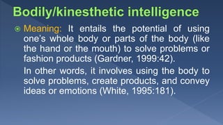  Meaning: It entails the potential of using
one’s whole body or parts of the body (like
the hand or the mouth) to solve problems or
fashion products (Gardner, 1999:42).
In other words, it involves using the body to
solve problems, create products, and convey
ideas or emotions (White, 1995:181).
 
