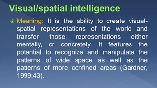  Meaning: It is the ability to create visual-
spatial representations of the world and
transfer those representations either
mentally, or concretely. It features the
potential to recognize and manipulate the
patterns of wide space as well as the
patterns of more confined areas (Gardner,
1999:43).
 