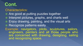 Characteristics:
 Are good at putting puzzles together
 Interpret pictures, graphs, and charts well
 Enjoy drawing, painting, and the visual arts
 Recognize patterns easily
Example: navigators, pilots, sculptures, sailors,
engineers, painters and all those people who
are concerned with drawing, designing, sailing
and recognizing space.
 