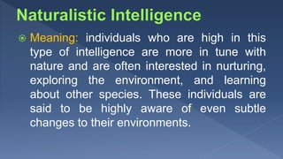  Meaning: individuals who are high in this
type of intelligence are more in tune with
nature and are often interested in nurturing,
exploring the environment, and learning
about other species. These individuals are
said to be highly aware of even subtle
changes to their environments.
 
