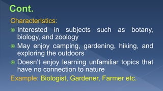 Characteristics:
 Interested in subjects such as botany,
biology, and zoology
 May enjoy camping, gardening, hiking, and
exploring the outdoors
 Doesn’t enjoy learning unfamiliar topics that
have no connection to nature
Example: Biologist, Gardener, Farmer etc.
 
