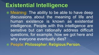  Meaning: The ability to be able to have deep
discussions about the meaning of life and
human existence is known as existential
intelligence. People with this intelligence are
sensitive but can rationally address difficult
questions, for example, how we got here and
why everyone eventually dies?
 People: Philosopher, Religious Person.
 