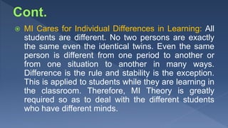  MI Cares for Individual Differences in Learning: All
students are different. No two persons are exactly
the same even the identical twins. Even the same
person is different from one period to another or
from one situation to another in many ways.
Difference is the rule and stability is the exception.
This is applied to students while they are learning in
the classroom. Therefore, MI Theory is greatly
required so as to deal with the different students
who have different minds.
 
