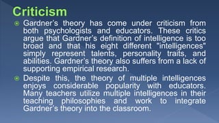  Gardner’s theory has come under criticism from
both psychologists and educators. These critics
argue that Gardner’s definition of intelligence is too
broad and that his eight different "intelligences"
simply represent talents, personality traits, and
abilities. Gardner’s theory also suffers from a lack of
supporting empirical research.
 Despite this, the theory of multiple intelligences
enjoys considerable popularity with educators.
Many teachers utilize multiple intelligences in their
teaching philosophies and work to integrate
Gardner’s theory into the classroom.
 