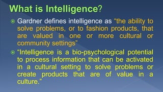  Gardner defines intelligence as “the ability to
solve problems, or to fashion products, that
are valued in one or more cultural or
community settings”
 “Intelligence is a bio-psychological potential
to process information that can be activated
in a cultural setting to solve problems or
create products that are of value in a
culture.”
 