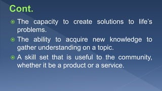  The capacity to create solutions to life’s
problems.
 The ability to acquire new knowledge to
gather understanding on a topic.
 A skill set that is useful to the community,
whether it be a product or a service.
 