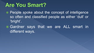 People spoke about the concept of intelligence
so often and classified people as either ‘dull’ or
‘bright’.
 Gardner says that we are ALL smart in
different ways.
 