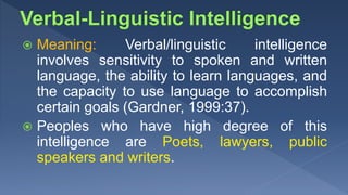  Meaning: Verbal/linguistic intelligence
involves sensitivity to spoken and written
language, the ability to learn languages, and
the capacity to use language to accomplish
certain goals (Gardner, 1999:37).
 Peoples who have high degree of this
intelligence are Poets, lawyers, public
speakers and writers.
 