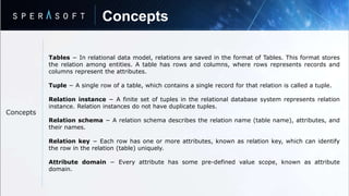 Concepts
Concepts
Tables − In relational data model, relations are saved in the format of Tables. This format stores
the relation among entities. A table has rows and columns, where rows represents records and
columns represent the attributes.
Tuple − A single row of a table, which contains a single record for that relation is called a tuple.
Relation instance − A finite set of tuples in the relational database system represents relation
instance. Relation instances do not have duplicate tuples.
Relation schema − A relation schema describes the relation name (table name), attributes, and
their names.
Relation key − Each row has one or more attributes, known as relation key, which can identify
the row in the relation (table) uniquely.
Attribute domain − Every attribute has some pre-defined value scope, known as attribute
domain.
 