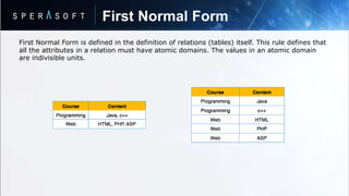 First Normal Form
First Normal Form is defined in the definition of relations (tables) itself. This rule defines that
all the attributes in a relation must have atomic domains. The values in an atomic domain
are indivisible units.
 