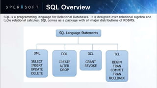 SQL Overview
SQL is a programming language for Relational Databases. It is designed over relational algebra and
tuple relational calculus. SQL comes as a package with all major distributions of RDBMS.
 
