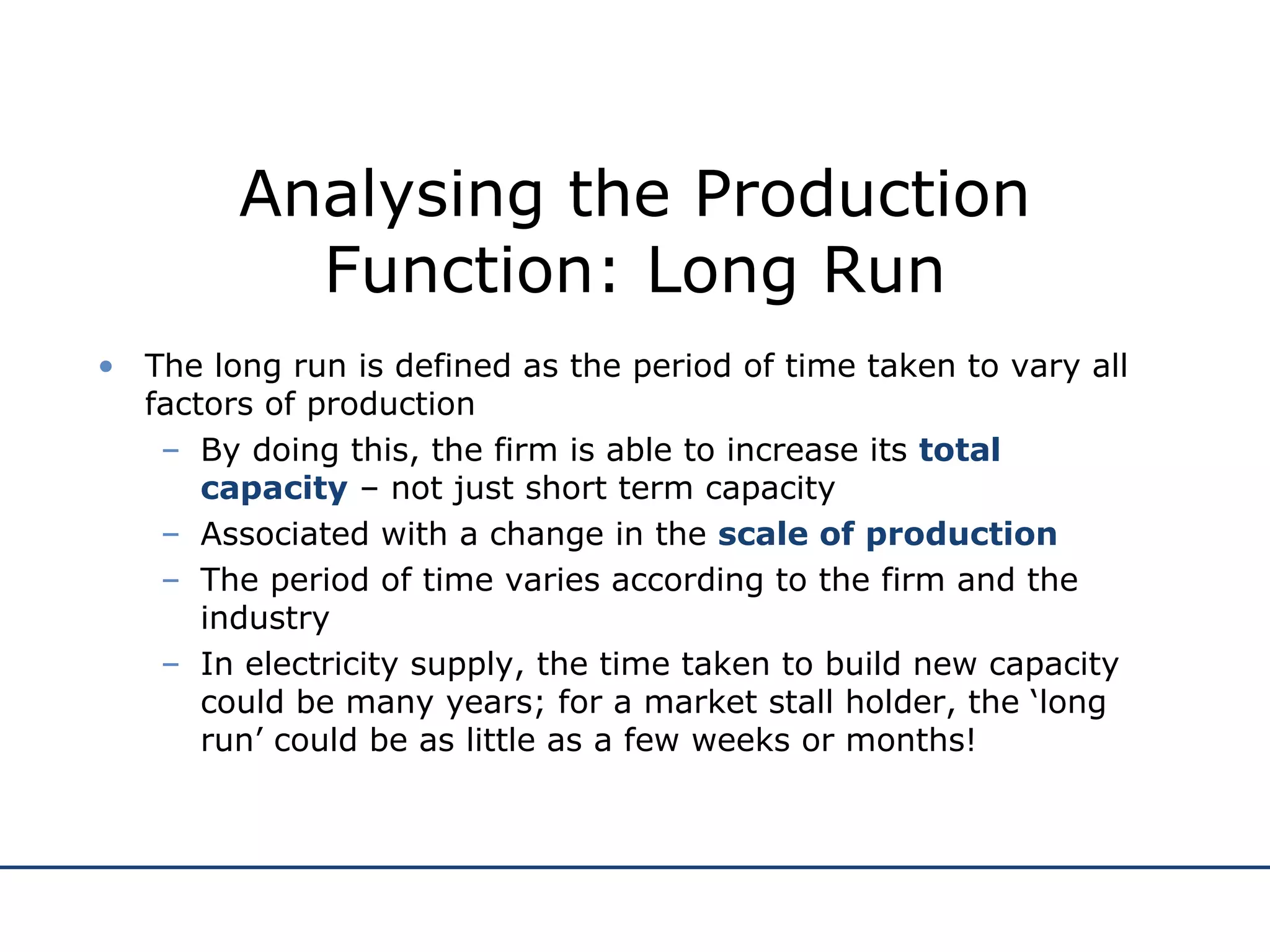 Analysing the Production Function: Long Run The long run is defined as the period of time taken to vary all factors of production By doing this, the firm is able to increase its  total capacity  – not just short term capacity Associated with a change in the  scale of production The period of time varies according to the firm and the industry In electricity supply, the time taken to build new capacity could be many years; for a market stall holder, the ‘long run’ could be as little as a few weeks or months! 