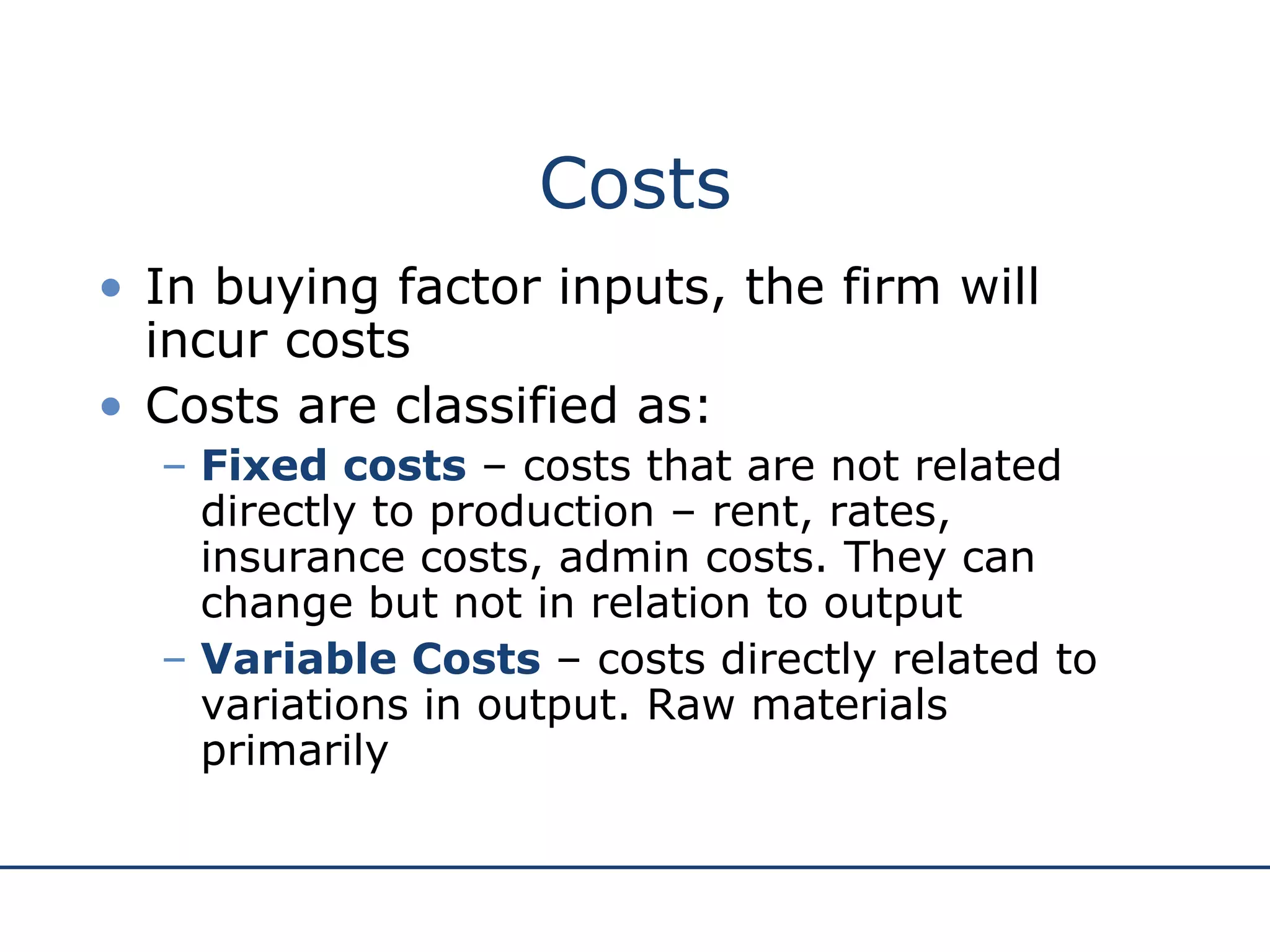 Costs In buying factor inputs, the firm will incur costs Costs are classified as: Fixed costs  – costs that are not related directly to production – rent, rates, insurance costs, admin costs. They can change but not in relation to output Variable Costs  – costs directly related to variations in output. Raw materials primarily 