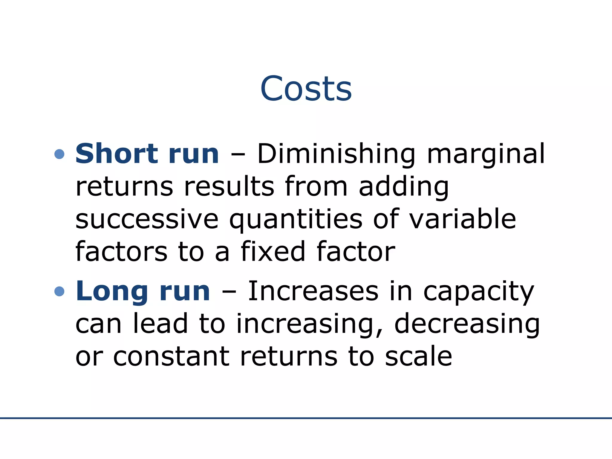 Costs Short run  – Diminishing marginal returns results from adding successive quantities of variable factors to a fixed factor Long run  – Increases in capacity can lead to increasing, decreasing or constant returns to scale 