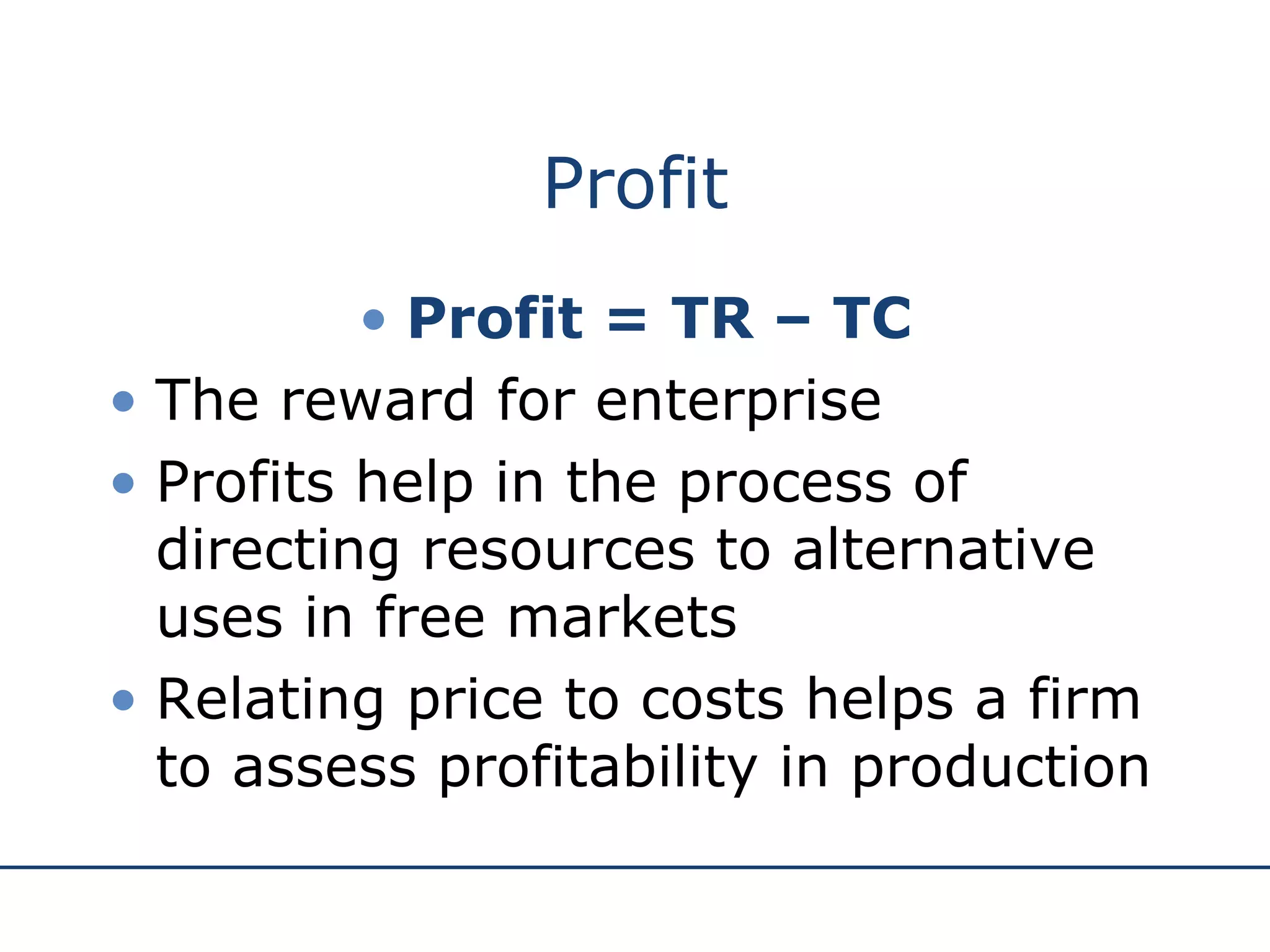 Profit Profit = TR – TC The reward for enterprise Profits help in the process of directing resources to alternative uses in free markets Relating price to costs helps a firm to assess profitability in production 
