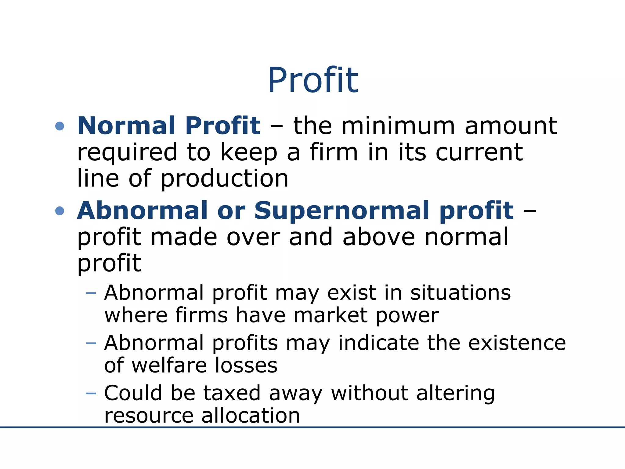 Profit Normal Profit  – the minimum amount required to keep a firm in its current line of production Abnormal or Supernormal profit  – profit made over and above normal profit Abnormal profit may exist in situations where firms have market power Abnormal profits may indicate the existence of welfare losses  Could be taxed away without altering resource allocation 
