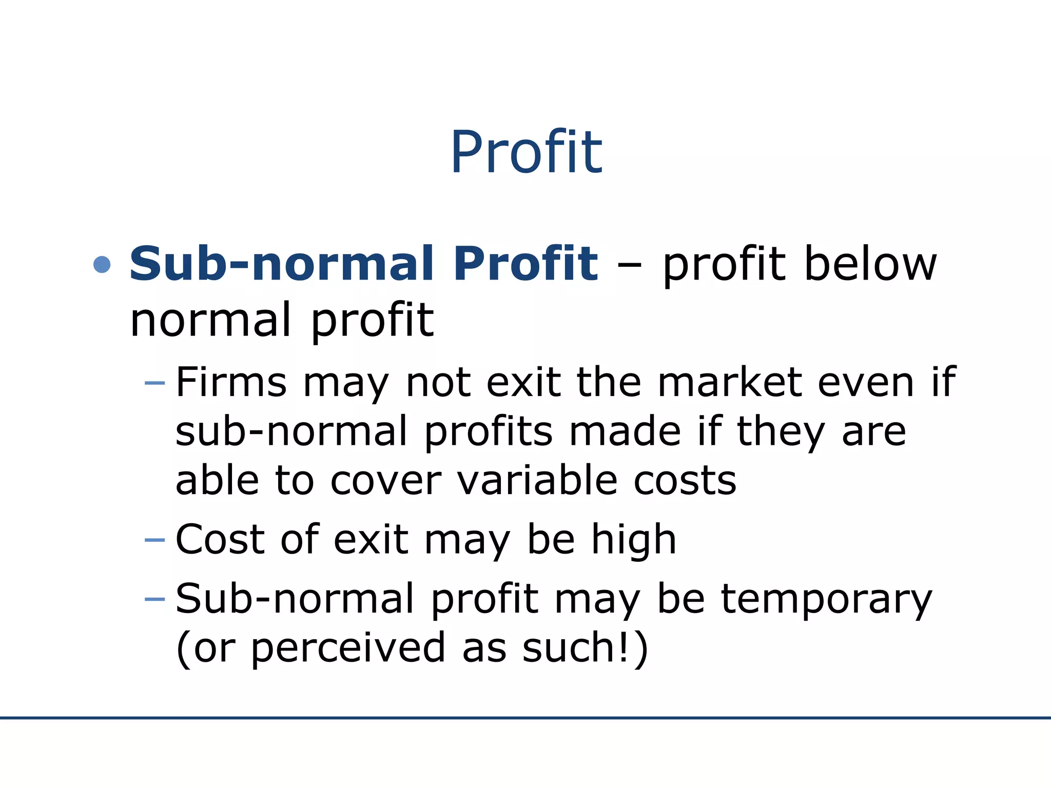 Profit Sub-normal Profit  – profit below normal profit Firms may not exit the market even if sub-normal profits made if they are able to cover variable costs Cost of exit may be high Sub-normal profit may be temporary (or perceived as such!) 