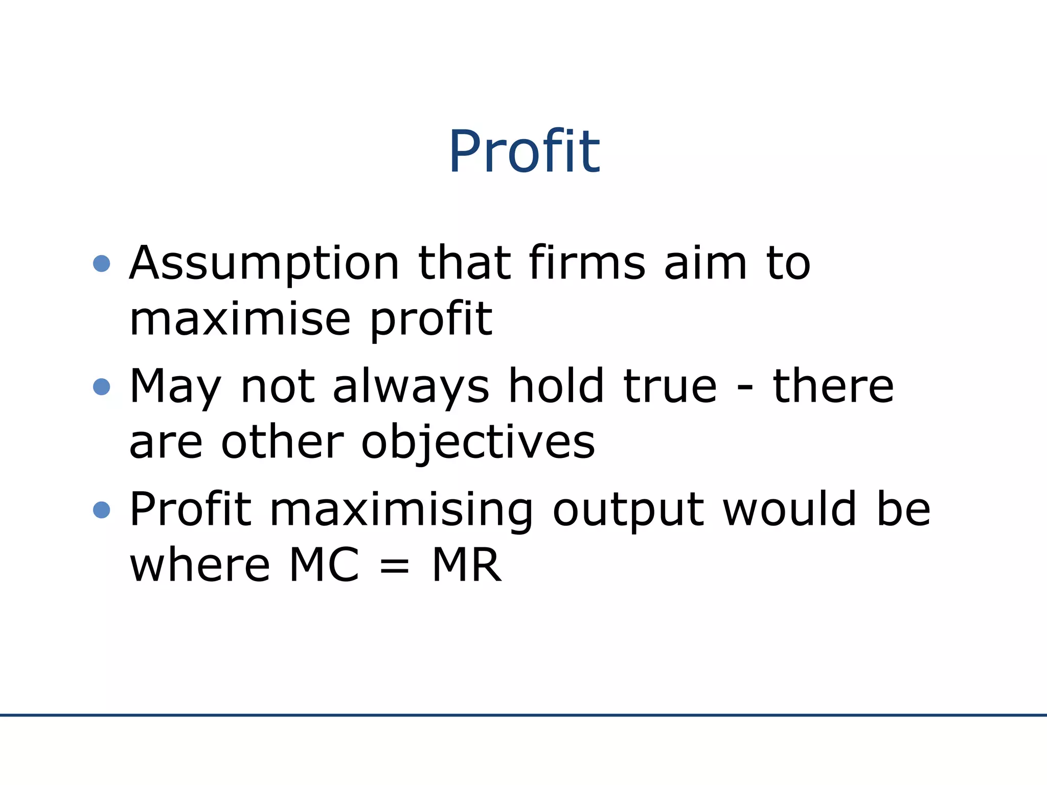 Profit Assumption that firms aim to maximise profit May not always hold true - there are other objectives Profit maximising output would be where MC = MR 