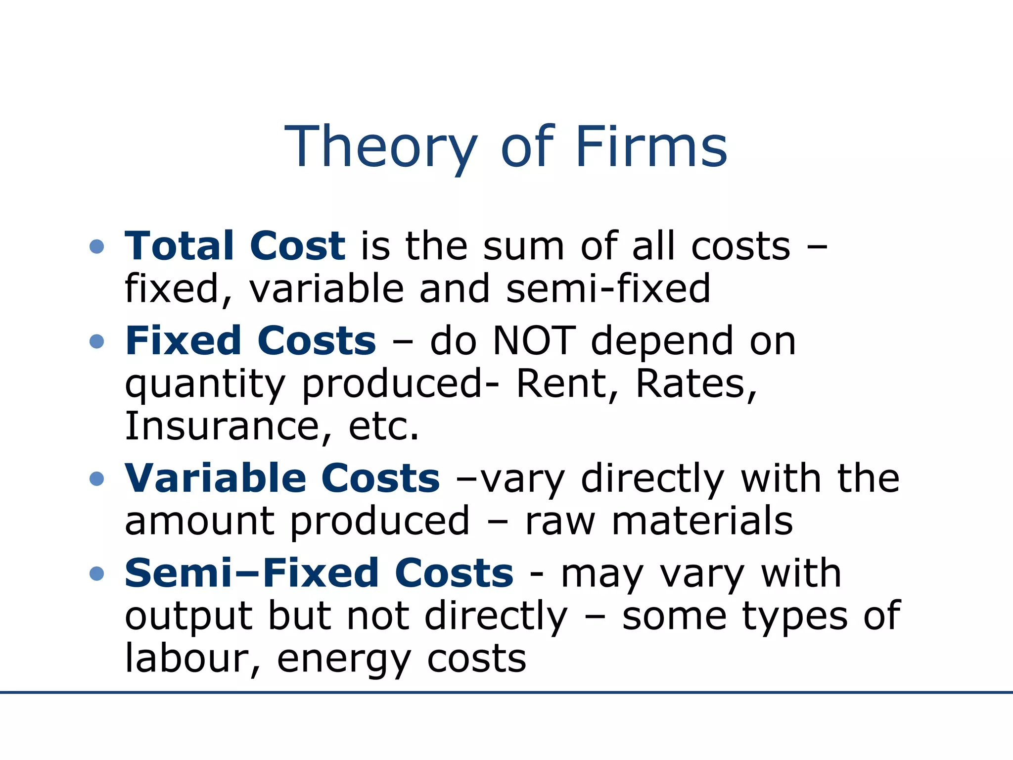 Theory of Firms Total Cost  is the sum of all costs – fixed, variable and semi-fixed Fixed Costs  – do NOT depend on quantity produced- Rent, Rates, Insurance, etc. Variable Costs  –vary directly with the amount produced – raw materials Semi–Fixed Costs  - may vary with output but not directly – some types of labour, energy costs 