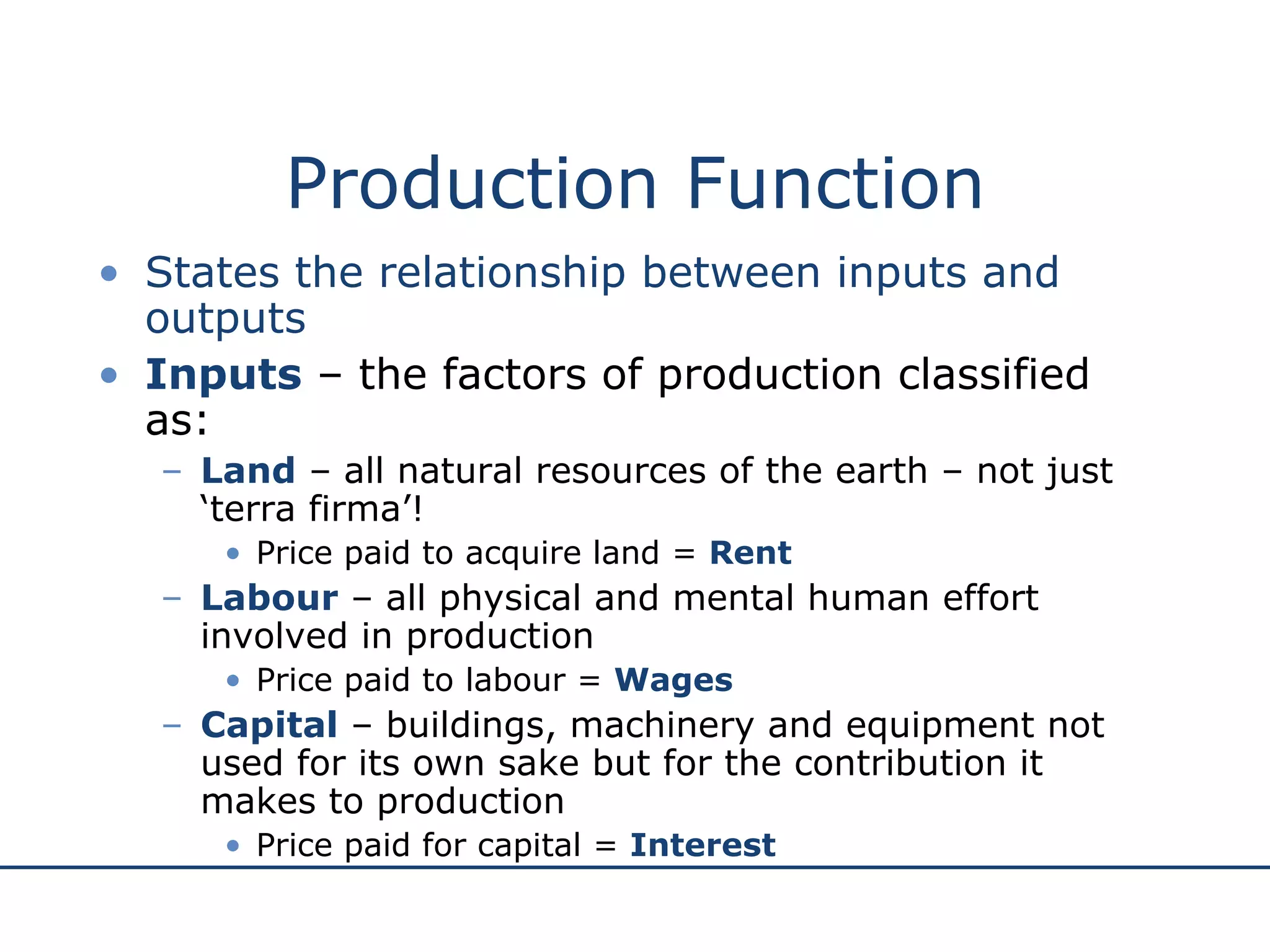 Production Function States the relationship between inputs and outputs Inputs  – the factors of production classified as: Land  – all natural resources of the earth – not just ‘terra firma’!  Price paid to acquire land =  Rent Labour  – all physical and mental human effort involved in production Price paid to labour =  Wages Capital  – buildings, machinery and equipment not used for its own sake but for the contribution it makes to production Price paid for capital =  Interest 
