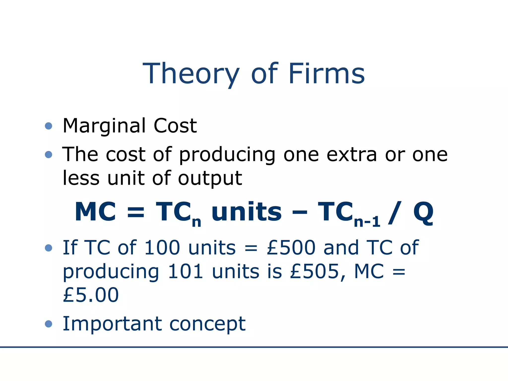 Theory of Firms Marginal Cost The cost of producing one extra or one less unit of output MC = TC n  units – TC n-1  / Q If TC of 100 units = £500 and TC of producing 101 units is £505, MC = £5.00 Important concept 